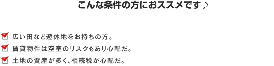 こんな条件の方におススメです♪広い田など遊休地をお持ちの方。賃貸物件は空室のリスクもあり心配だ。土地の資産が多く、相続税が心配だ。