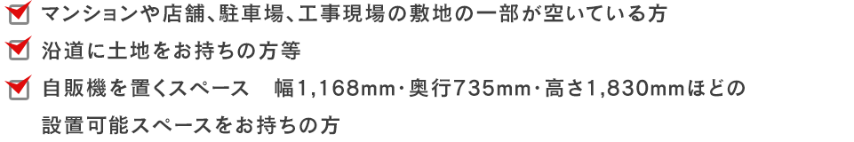 マンションや店舗、駐車場、工事現場の敷地の一部が空いている方、沿道に土地をお持ちの方、等自販機を置くスペース　幅1,168mm・奥行735mm・高さ1,830mmほどの設置可能スペースをお持ちの方